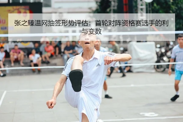 张之臻温网抽签形势评估：首轮对阵资格赛选手的利与变数