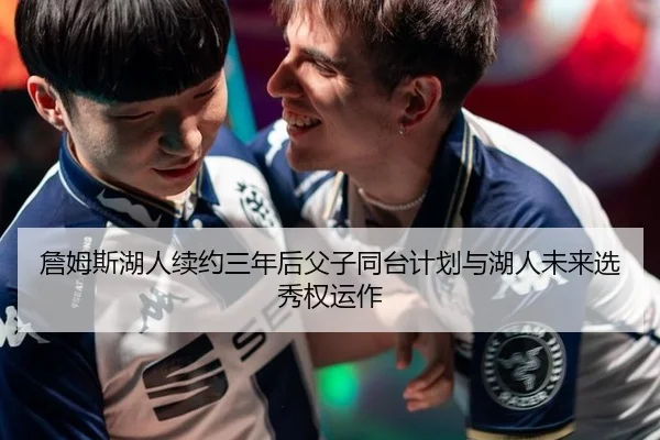 詹姆斯湖人续约三年后父子同台计划与湖人未来选秀权运作